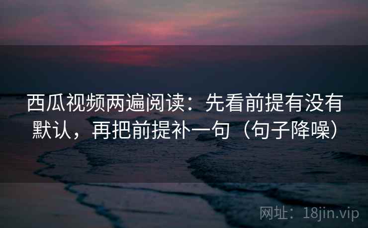 西瓜视频两遍阅读:先看前提有没有默认,再把前提补一句(句子降噪) 西瓜视频两遍阅读:先看前提有没有默认,再把前提补一句(句子降噪)