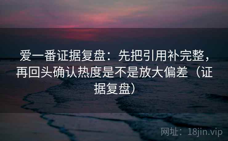 爱一番证据复盘：先把引用补完整，再回头确认热度是不是放大偏差（证据复盘）