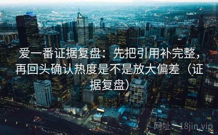爱一番证据复盘：先把引用补完整，再回头确认热度是不是放大偏差（证据复盘）