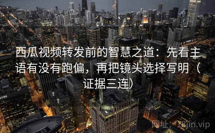 西瓜视频转发前的智慧之道：先看主语有没有跑偏，再把镜头选择写明（证据三连）