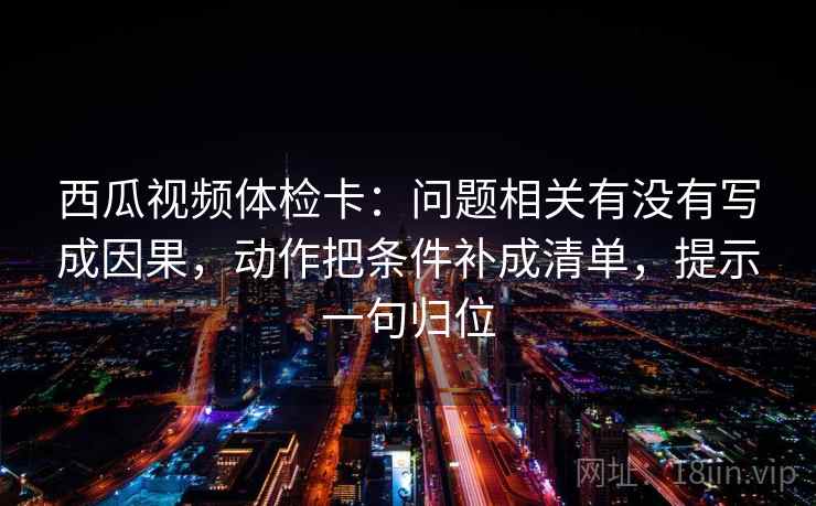 西瓜视频体检卡：问题相关有没有写成因果，动作把条件补成清单，提示一句归位