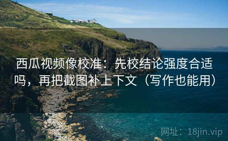 西瓜视频像校准：先校结论强度合适吗，再把截图补上下文（写作也能用）