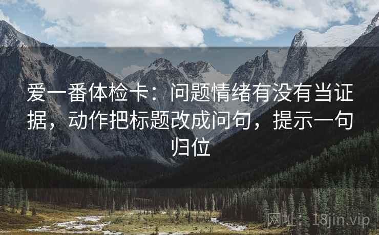 爱一番体检卡:问题情绪有没有当证据,动作把标题改成问句,提示一句归位 爱一番体检卡:问题情绪有没有当证据,动作把标题改成问句,提示一句归位