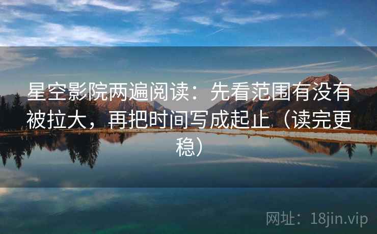 星空影院两遍阅读：先看范围有没有被拉大，再把时间写成起止（读完更稳）