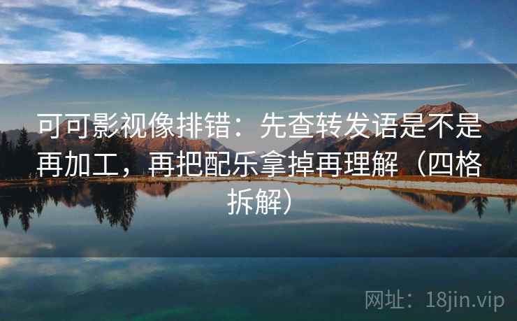 可可影视像排错:先查转发语是不是再加工,再把配乐拿掉再理解(四格拆解) 可可影视像排错:先查转发语是不是再加工,再把配乐拿掉再理解(四格拆解)