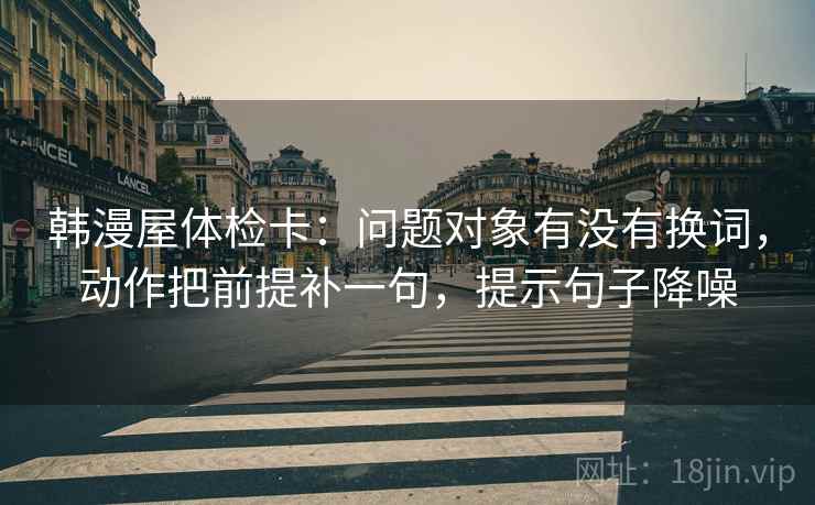 韩漫屋体检卡:问题对象有没有换词,动作把前提补一句,提示句子降噪 韩漫屋体检卡:问题对象有没有换词,动作把前提补一句,提示句子降噪