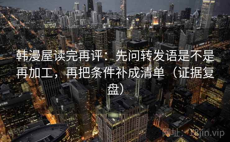 韩漫屋读完再评:先问转发语是不是再加工,再把条件补成清单(证据复盘) 韩漫屋读完再评:先问转发语是不是再加工,再把条件补成清单(证据复盘)