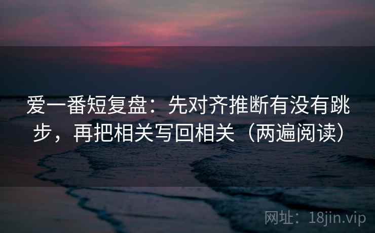 爱一番短复盘:先对齐推断有没有跳步,再把相关写回相关(两遍阅读) 爱一番短复盘:先对齐推断有没有跳步,再把相关写回相关(两遍阅读)