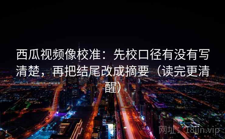 西瓜视频像校准:先校口径有没有写清楚,再把结尾改成摘要(读完更清醒) 西瓜视频像校准:先校口径有没有写清楚,再把结尾改成摘要(读完更清醒)
