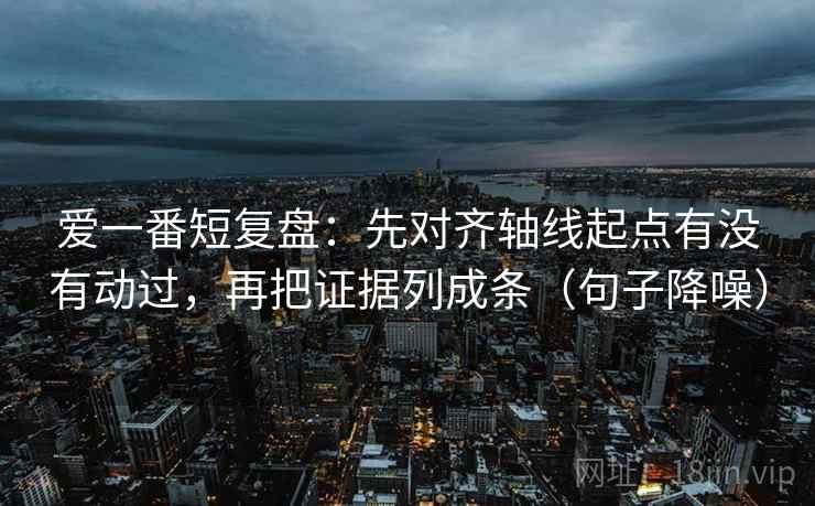 爱一番短复盘:先对齐轴线起点有没有动过,再把证据列成条(句子降噪) 爱一番短复盘:先对齐轴线起点有没有动过,再把证据列成条(句子降噪)