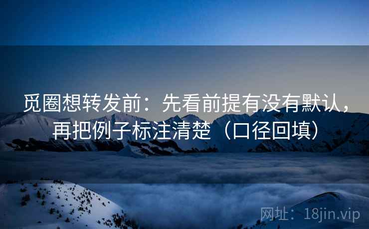 觅圈想转发前：先看前提有没有默认，再把例子标注清楚（口径回填）