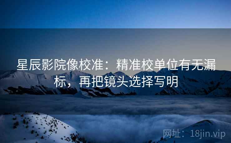 星辰影院像校准:精准校单位有无漏标,再把镜头选择写明 星辰影院像校准:精准校单位有无漏标,再把镜头选择写明