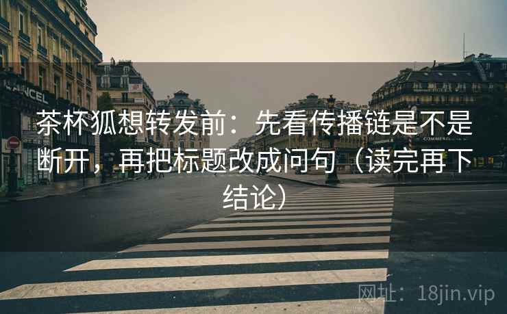 茶杯狐想转发前:先看传播链是不是断开,再把标题改成问句(读完再下结论) 茶杯狐想转发前:先看传播链是不是断开,再把标题改成问句(读完再下结论)