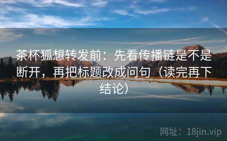 茶杯狐想转发前:先看传播链是不是断开,再把标题改成问句(读完再下结论) 茶杯狐想转发前:先看传播链是不是断开,再把标题改成问句(读完再下结论)