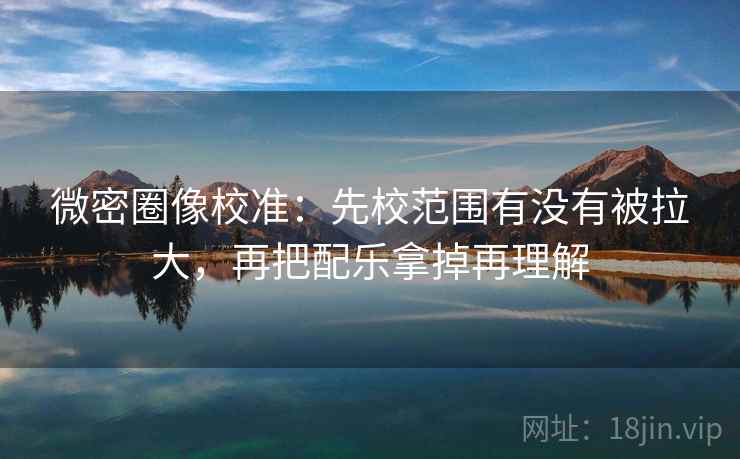 微密圈像校准:先校范围有没有被拉大,再把配乐拿掉再理解 微密圈像校准:先校范围有没有被拉大,再把配乐拿掉再理解