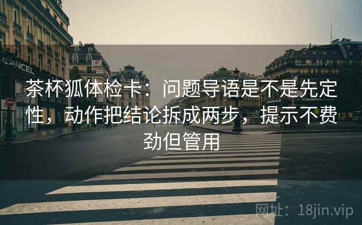 茶杯狐体检卡:问题导语是不是先定性,动作把结论拆成两步,提示不费劲但管用 茶杯狐体检卡:问题导语是不是先定性,动作把结论拆成两步,提示不费劲但管用