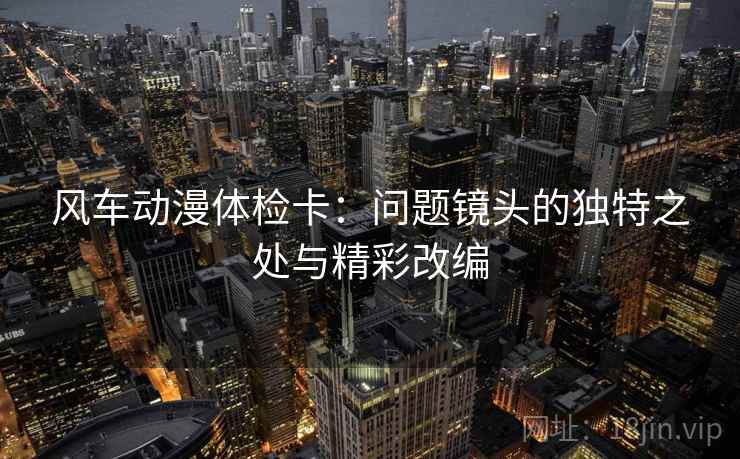 风车动漫体检卡:问题镜头的独特之处与精彩改编 风车动漫体检卡:问题镜头的独特之处与精彩改编