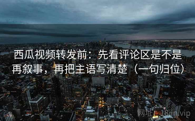 西瓜视频转发前:先看评论区是不是再叙事,再把主语写清楚(一句归位) 西瓜视频转发前:先看评论区是不是再叙事,再把主语写清楚(一句归位)