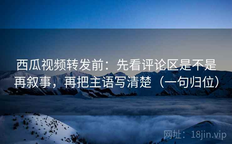 西瓜视频转发前:先看评论区是不是再叙事,再把主语写清楚(一句归位) 西瓜视频转发前:先看评论区是不是再叙事,再把主语写清楚(一句归位)