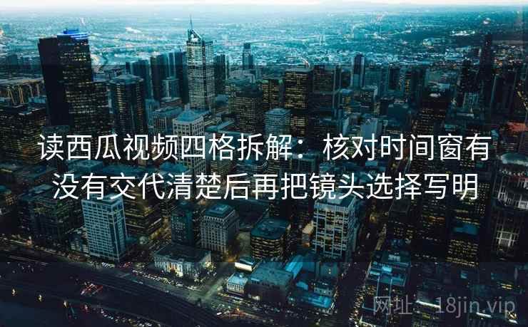 读西瓜视频四格拆解:核对时间窗有没有交代清楚后再把镜头选择写明 读西瓜视频四格拆解:核对时间窗有没有交代清楚后再把镜头选择写明